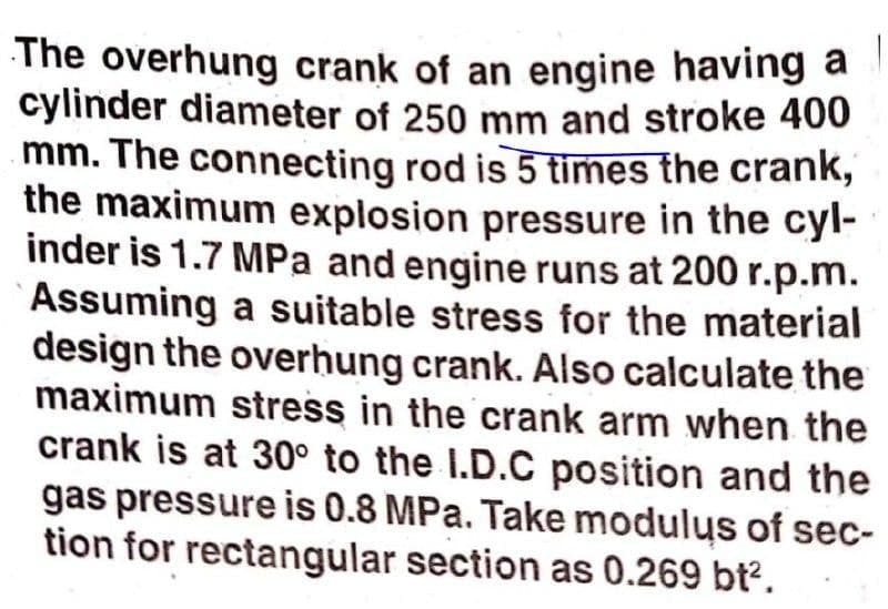 The overhung crank of an engine having a
cylinder diameter of 250 mm and stroke 400
mm. The connecting rod is 5 times the crank,
the maximum explosion pressure in the cyl-
inder is 1.7 MPa and engine runs at 200 r.p.m.
Assuming a suitable stress for the material
design the overhung crank. Also calculate the
maximum stress in the crank arm when the
crank is at 30° to the I.D.C position and the
gas pressure is 0.8 MPa. Take modulųs of sec-
tion for rectangular section as 0.269 bt².
