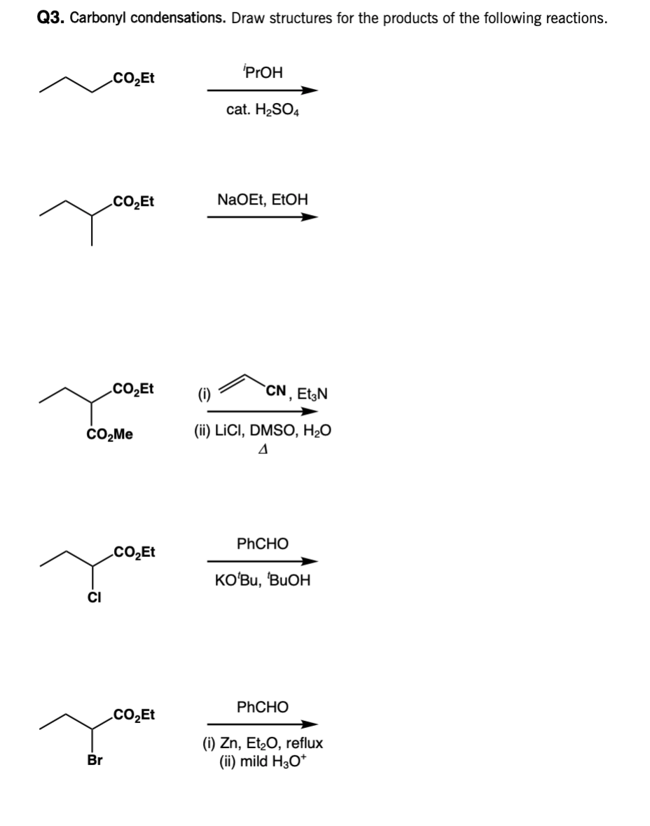 Q3. Carbonyl condensations. Draw structures for the products of the following reactions.
CO₂Et
Br
CO₂Et
CO₂Et
CO₂Me
CO₂Et
CO₂Et
PrOH
cat. H₂SO4
NaOEt, EtOH
(i)
CN, Et3N
(ii) LICI, DMSO, H₂O
4
PhCHO
KO'Bu, 'BUOH
PhCHO
(i) Zn, Et₂O, reflux
(ii) mild H3O+