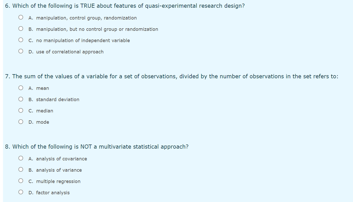 6. Which of the following is TRUE about features of quasi-experimental research design?
O A. manipulation, control group, randomization
B. manipulation, but no control group or randomization
C. no manipulation of independent variable
D. use of correlational approach
7. The sum of the values of a variable for a set of observations, divided by the number of observations in the set refers to:
A. mean
B. standard deviation
C. median
D. mode
8. Which of the following is NOT a multivariate statistical approach?
A. analysis of covariance
B. analysis of variance
C. multiple regression
D. factor analysis

