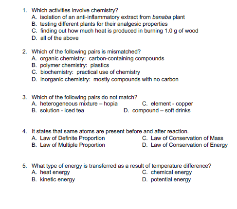 1. Which activities involve chemistry?
A. isolation of an anti-inflammatory extract from banaba plant
B. testing different plants for their analgesic properties
C. finding out how much heat is produced in burning 1.0 g of wood
D. all of the above
2. Which of the following pairs is mismatched?
A. organic chemistry: carbon-containing compounds
B. polymer chemistry: plastics
C. biochemistry: practical use of chemistry
D. inorganic chemistry: mostly compounds with no carbon
3. Which of the following pairs do not match?
A. heterogeneous mixture – hopia
B. solution - iced tea
C. element - copper
D. compound - soft drinks
4. It states that same atoms are present before and after reaction.
A. Law of Definite Proportion
B. Law of Multiple Proportion
C. Law of Conservation of Mass
D. Law of Conservation of Energy
5. What type of energy is transferred as a result of temperature difference?
A. heat energy
B. kinetic energy
C. chemical energy
D. potential energy
