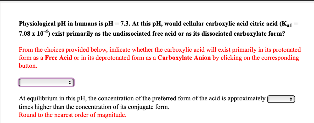 Physiological pH in humans is pH = 7.3. At this pH, would cellular carboxylic acid citric acid (Kal
7.08 x 104) exist primarily as the undissociated free acid or as its dissociated carboxylate form?
From the choices provided below, indicate whether the carboxylic acid will exist primarily in its protonated
form as a Free Acid or in its deprotonated form as a Carboxylate Anion by clicking on the corresponding
button.
At equilibrium in this pH, the concentration of the preferred form of the acid is approximately |
times higher than the concentration of its conjugate form.
Round to the nearest order of magnitude.
