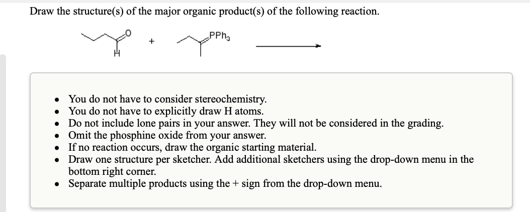 Draw the structure(s) of the major organic product(s) of the following reaction.
PPh
• You do not have to consider stereochemistry.
You do not have to explicitly draw H atoms.
Do not include lone pairs in your answer. They will not be considered in the grading.
Omit the phosphine oxide from your answer.
If no reaction occurs, draw the organic starting material.
Draw one structure per sketcher. Add additional sketchers using the drop-down menu in the
bottom right corner.
Separate multiple products using the + sign from the drop-down menu.
