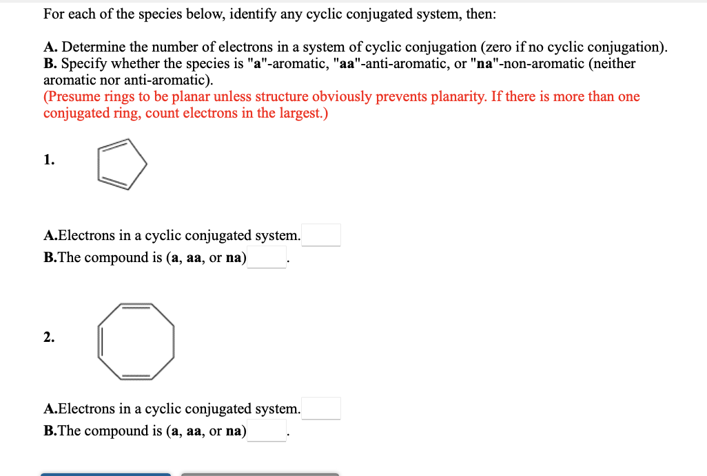 For each of the species below, identify any cyclic conjugated system, then:
A. Determine the number of electrons in a system of cyclic conjugation (zero if no cyclic conjugation).
B. Specify whether the species is "a"-aromatic, "aa"-anti-aromatic, or "na"-non-aromatic (neither
aromatic nor anti-aromatic).
(Presume rings to be planar unless structure obviously prevents planarity. If there is more than one
conjugated ring, count electrons in the largest.)
1.
A.Electrons in a cyclic conjugated system.
B.The compound is (a, aa, or na)
2.
A.Electrons in a cyclic conjugated system.
B.The compound is (a, aa, or na)
