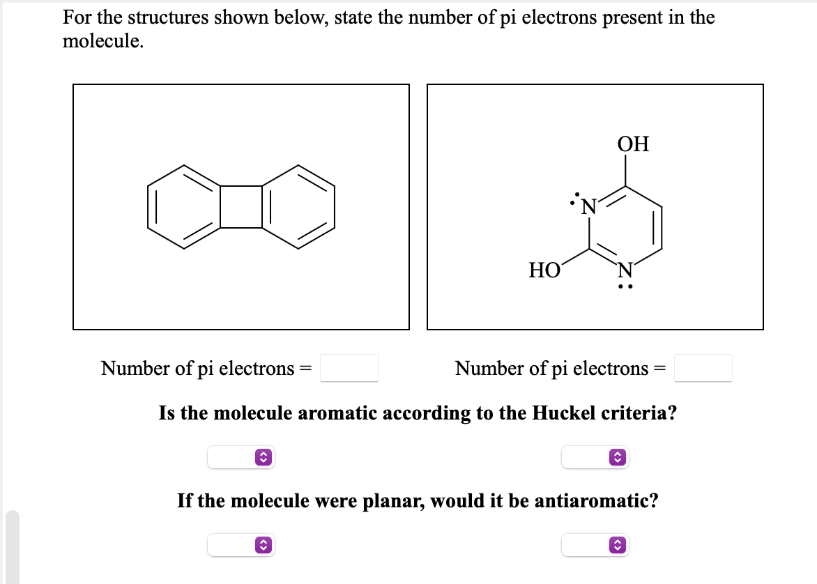 For the structures shown below, state the number of pi electrons present in the
molecule.
ОН
НО
Number of pi electrons
Number of pi electrons =
||
Is the molecule aromatic according to the Huckel criteria?
If the molecule were planar, would it be antiaromatic?
