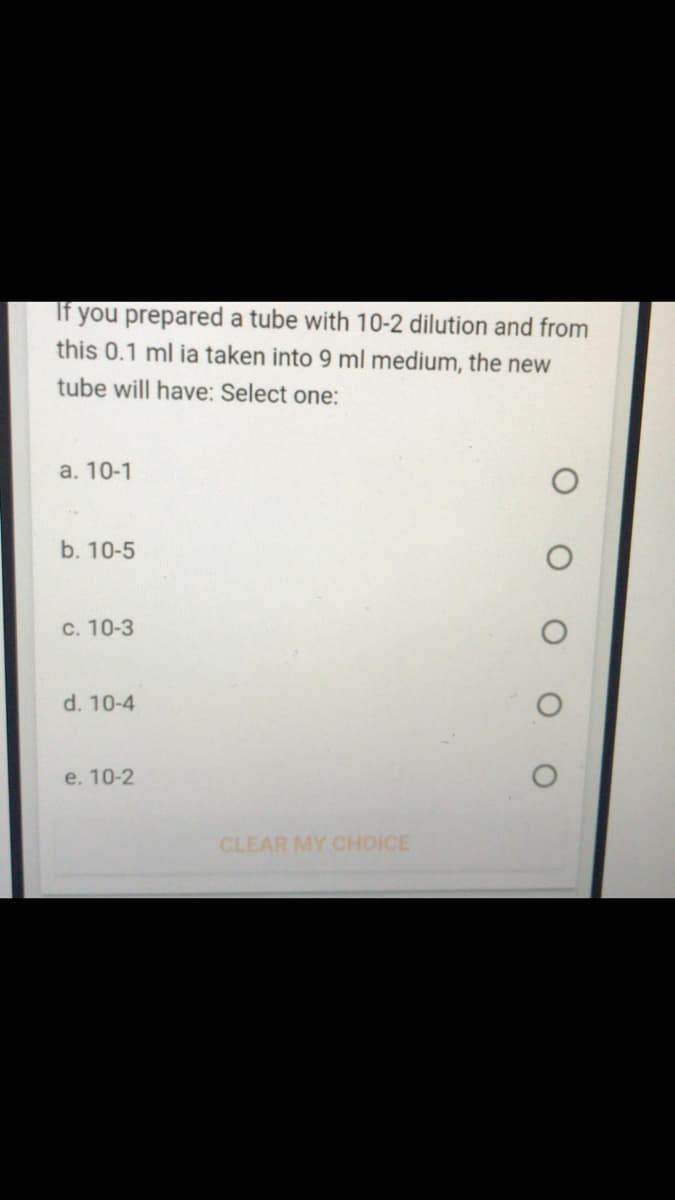 If you prepared a tube with 10-2 dilution and from
this 0.1 ml ia taken into 9 ml medium, the new
tube will have: Select one:
а. 10-1
b. 10-5
C. 10-3
d. 10-4
e. 10-2
CLEAR MY CHOICE
