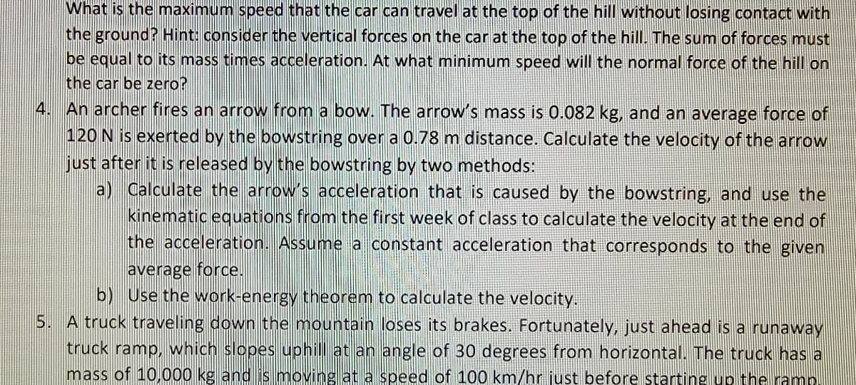 What is the maximum speed that the car can travel at the top of the hill without losing contact with
the ground?Hint: consider the vertical forces on the car at the top of the hill. The sum of forces must
be equal to its mass times acceleration. At what minimum speed will the normal force of the hill on
the car be zero?
4. An archer fires an arrow from a bow. The arrow's mass is 0.082 kg, and an average force of
120 N is exerted by the bowstring over a 0.78 m distance. Calculate the velocity of the arrow
just after it is released by the bowstring by two methods:
a) Calculate the arrow's acceleration that is caused by the bowstring, and use the
kinematic eguations from the first week of class to calculate the velocity at the end of
the acceleration. Assume a constant acceleration that corresponds to the given
average force.
b) Use the work-energy theorem to calculate the velocity.
5. A truck traveling down the mountain loses its brakes. Fortunately, just ahead is a runaway
truck ramp, which slopes uphil at an angle of 30 degrees from horizontal. The truck has a
mass of 10,000 kg and is moving at a speed of 100 km/hr just before starting up the ramn
