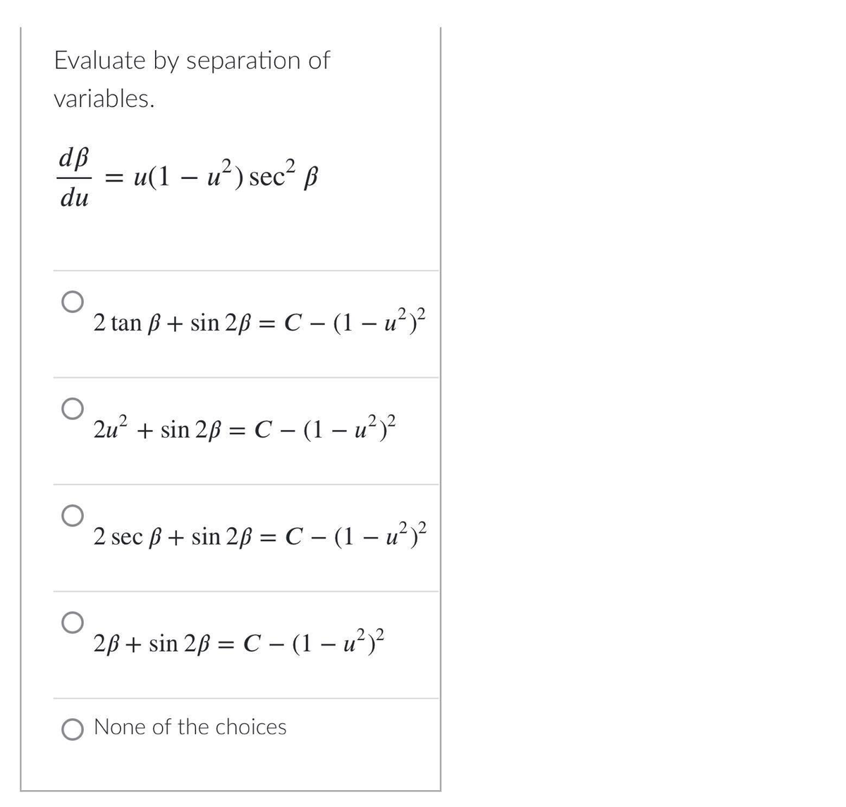 Evaluate by separation of
variables.
dß
u(1 – u²) sec² ß
du
2 tan ß + sin 2ß = C – (1 – u² )?
2u² + sin 2ß = C – (1 – u²)²
2 sec ß + sin 2ß = C – (1 – u²)²?
2B + sin 28 = C – (1 – u²)?
|
O None of the choices
