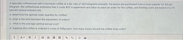 A specialty coffeehouse sells Colombian coffee at a fair rate of 300 kilograms annually. the beans are purchased from a local supplier for $3 per
kilogram. the coffeehouse estimates that it costs $50 in paperwork and labor to place an order for the coffee, and holding costs are based on a 10
percent annual interest rate.
a. determine the optimal order quantity for Coffee?
b. what is the time between the placement of orders?
C. what is the average optimal annual cost?
d. Suppose the coffee is ordered in a box of 50kg each. how many boxes should the coffee shop order?
A-
B.
問
