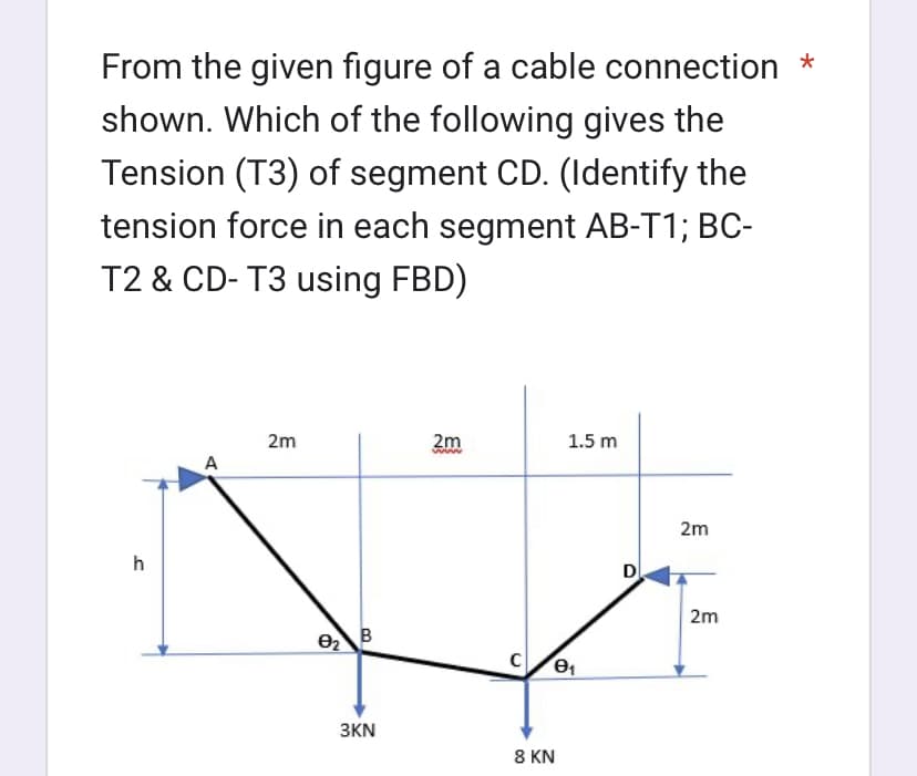 From the given figure of a cable connection *
shown. Which of the following gives the
Tension (T3) of segment CD. (Identify the
tension force in each segment AB-T1; BC-
T2 & CD- T3 using FBD)
h
A
2m
B
3KN
2m
www
1.5 m
C e₁
8 KN
D
2m
2m