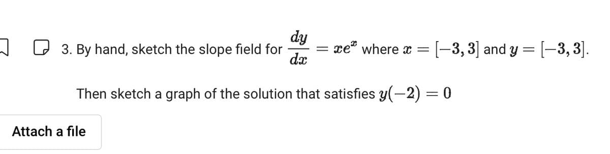 dy
☐ 3. By hand, sketch the slope field for
=
xe where x =
[-3, 3] and y = [—3, 3].
dx
Then sketch a graph of the solution that satisfies y(-2) = 0
Attach a file