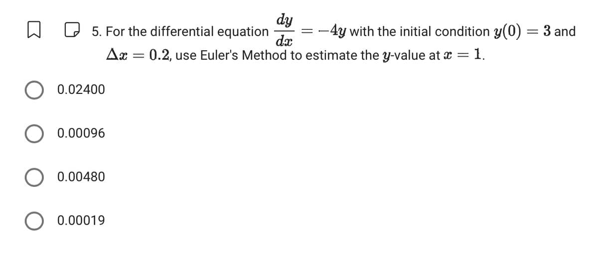 dy
☐
☐ 5. For the differential equation
-4y with the initial condition y(0) = 3 and
dx
Δα
=
0.2, use Euler's Method to estimate the y-value at x = 1.
○ 0.02400
0.00096
0.00480
0.00019