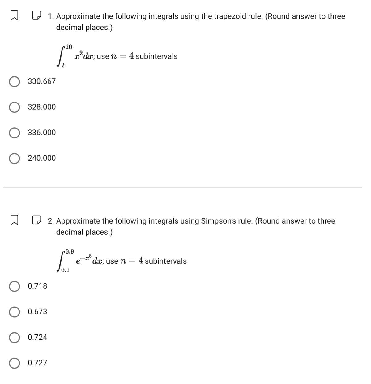 ☐
☐ 1. Approximate the following integrals using the trapezoid rule. (Round answer to three
decimal places.)
330.667
328.000
336.000
240.000
10
L
x²dx; use n = : 4 subintervals
2
☐ 2. Approximate the following integrals using Simpson's rule. (Round answer to three
decimal places.)
0.9
-25
dx; use n = 4 subintervals
0.718
0.1
0.673
0.724
0.727