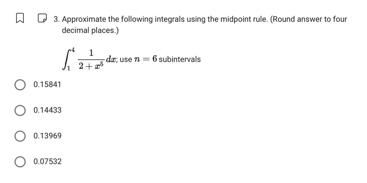 3. Approximate the following integrals using the midpoint rule. (Round answer to four
decimal places.)
0.15841
○ 0.14433
0.13969
0.07532
୮
4
1
- dx; use n = 6 subintervals
1
2+25