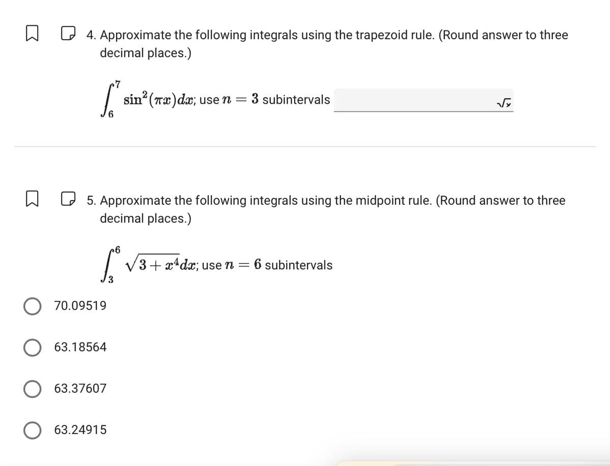 W
4. Approximate the following integrals using the trapezoid rule. (Round answer to three
decimal places.)
7
S
sin² (πx)dx; use n = 3 subintervals
√
6
☐
5. Approximate the following integrals using the midpoint rule. (Round answer to three
decimal places.)
+6
L
3
√3+x+dx; use n = 6 subintervals
70.09519
○ 63.18564
63.37607
☐ 63.24915