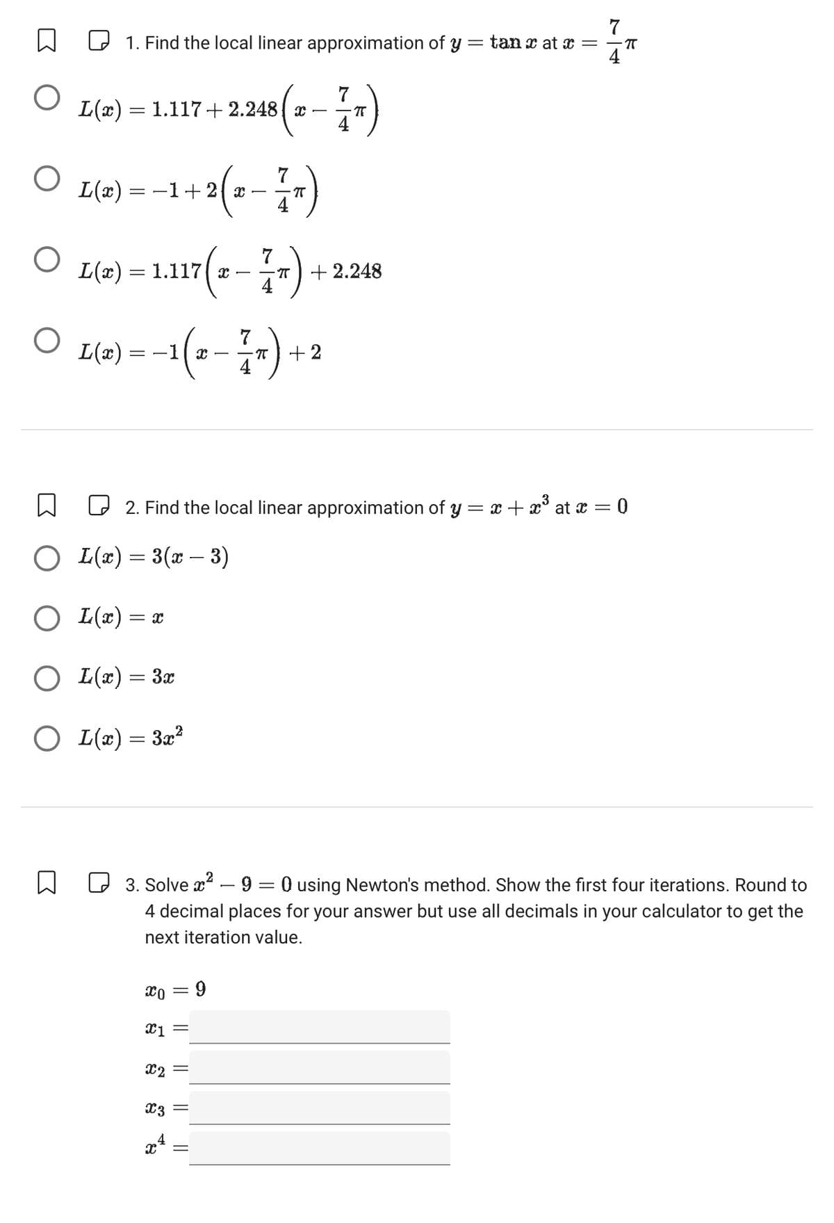 7
☐
1. Find the local linear approximation of y = tan x at x =
πT
4
О
L(x) = 1.117+2.248 x -ㅠ)
7
4
О
L(x) = − 1 + 2 ( x
120-17)
О
L(x) = 1.117 (2
17 (2-1)
7
+2.248
О
L(x) = −1 ( 2 --=—177) +
+2
☐
☐ 2. Find the local linear approximation of y = x + x³ at x = 0
○ L(x) = 3(x − 3)
○ L(x) = x
○ L(x) = 3x
○ L(x) = 3x²
☐
☐ 3. Solve x² - 9 = 0 using Newton's method. Show the first four iterations. Round to
4 decimal places for your answer but use all decimals in your calculator to get the
next iteration value.
=
= 9
x1 =
X2
x3
x4
=