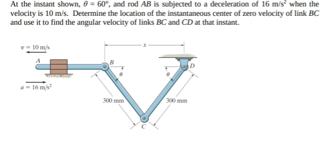 At the instant shown, 0 = 60°, and rod AB is subjected to a deceleration of 16 m/s when the
velocity is 10 m/s. Determine the location of the instantaneous center of zero velocity of link BC
and use it to find the angular velocity of links BC and CD at that instant.
v = 10 m/s
a = 16 m/s?
300 mm
300 mm
