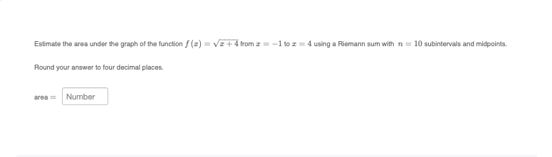 Estimate the area under the graph of the function f(x)=√x+4 from = -1 to z = 4 using a Riemann sum with n = 10 subintervals and midpoints.
Round your answer to four decimal places.
area = Number