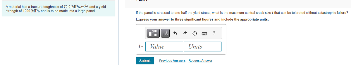 A material has a fracture toughness of 70.0 MPa-m0.5 and a yield
strength of 1200 MPa and is to be made into a large panel.
If the panel is stressed to one-half the yield stress, what is the maximum central crack size 7 that can be tolerated without catastrophic failure?
Express your answer to three significant figures and include the appropriate units.
1 =
μA
Value
Submit
Units
?
Previous Answers Request Answer