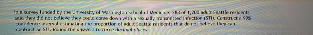 In a survey funded by the University of Washington School of Medicine, 288 of 1,200 adult Seattle residents
said they did not believe they could come down with a sexually transmitted infection (STI). Construct a 99%
confidence interval estimating the proportion of adult Seattle residents that do not believe they can
contract an STI. Round the answers to three decimal places.
