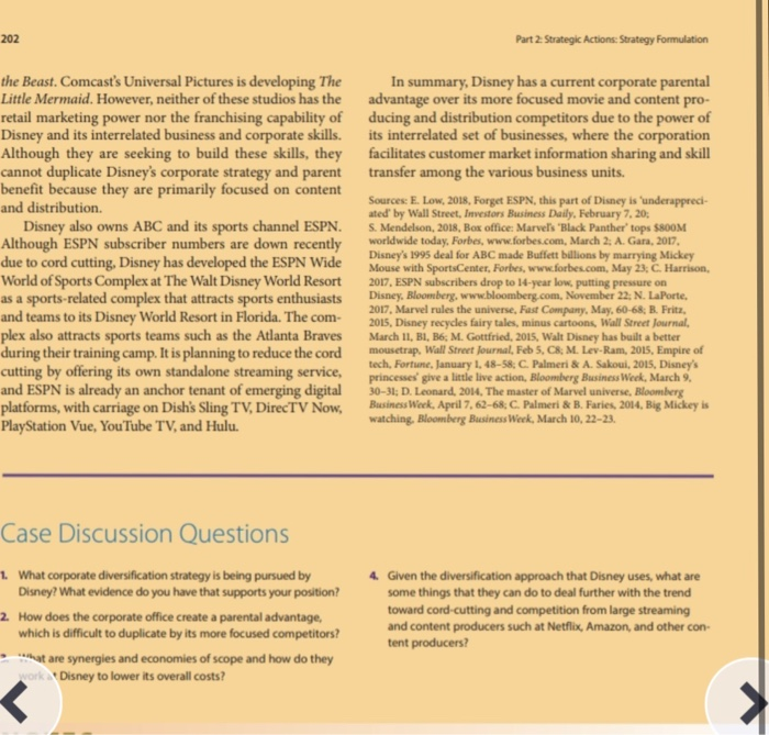 202
Part 2 Strategic Actions: Strategy Formulation
the Beast. Comcast's Universal Pictures is developing The
Little Mermaid. However, neither of these studios has the
retail marketing power nor the franchising capability of
Disney and its interrelated business and corporate skills.
Although they are seeking to build these skills, they
cannot duplicate Disney's corporate strategy and parent
benefit because they are primarily focused on content
and distribution.
In summary, Disney has a current corporate parental
advantage over its more focused movie and content pro-
ducing and distribution competitors due to the power of
its interrelated set of businesses, where the corporation
facilitates customer market information sharing and skill
transfer among the various business units.
Disney also owns ABC and its sports channel ESPN.
Although ESPN subscriber numbers are down recently
due to cord cutting, Disney has developed the ESPN Wide
World of Sports Complex at The Walt Disney World Resort
as a sports-related complex that attracts sports enthusiasts
and teams to its Disney World Resort in Florida. The com-
plex also attracts sports teams such as the Atlanta Braves
during their training camp. It is planning to reduce the cord
cutting by offering its own standalone streaming service,
and ESPN is already an anchor tenant of emerging digital
platforms, with carriage on Dish's Sling TV, DirecTV Now,
PlayStation Vue, YouTube TV, and Hulu.
Sources: E. Low, 2018, Forget ESPN, this part of Disney is 'underappreci-
ated by Wall Street, Investors Business Daily, February 7, 20;
S. Mendelson, 2018, Box office: Marvel's "Black Panther tops $800M
worldwide today, Forbes, www.forbes.com, March 2; A. Gara, 2017.
Disney's 1995 deal for ABC made Buffett billions by marrying Mickey
Mouse with SportsCenter, Forbes, www.forbes.com, May 23; C. Harrison,
2017, ESPN subscribers drop to 14-year low, putting pressure on
Disney. Bloomberg, www.bloomberg.com, November 22: N. LaPorte,
2017, Marvel rules the universe, Fast Company, May, 60-68; B. Fritz,
2015, Disney recycles fairy tales, minus cartoons, Wall Street Journal,
March 11, BI, B6; M. Gottfried, 2015, Walt Disney has built a better
mousetrap, Wall Street Journal, Feb 5, C8; M. Lev-Ram, 2015, Empire of
tech, Fortune, January 1, 48-58; C. Palmeri & A. Sakoui, 2015, Disney's
princesses' give a little live action, Bloomberg Business Week, March 9.
30-31; D. Leonard, 2014, The master of Marvel universe, Bloomberg
Business Week, April 7, 62-68; C. Palmeri & B. Faries, 2014, Big Mickey is
watching, Bloomberg Business Week, March 10, 22-23.
Case Discussion Questions
1. What corporate diversification strategy is being pursued by
Disney? What evidence do you have that supports your position?
4. Given the diversification approach that Disney uses, what are
some things that they can do to deal further with the trend
toward cord-cutting and competition from large streaming
and content producers such at Netflix, Amazon, and other con-
tent producers?
2 How does the corporate office create a parental advantage,
which is difficult to duplicate by its more focused competitors?
- at are synergies and economies of scope and how do they
worka Disney to lower its overall costs?
