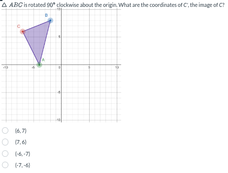 A ABC is rotated 90° clockwise about the origin. What are the coordinates of C', the image of C?
B
10+
-10
C
A
in
0
P
(6,7)
○ (7,6)
(-6,-7)
(-7,-6)
10