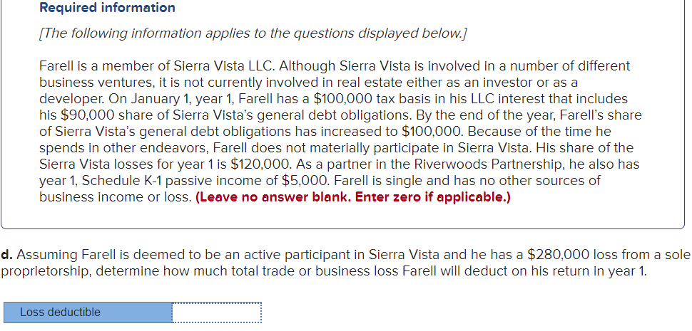 Required information
[The following information applies to the questions displayed below.]
Farell is a member of Sierra Vista LLC. Although Sierra Vista is involved in a number of different
business ventures, it is not currently involved in real estate either as an investor or as a
developer. On January 1, year 1, Farell has a $100,000 tax basis in his LLC interest that includes
his $90,000 share of Sierra Vista's general debt obligations. By the end of the year, Farell's share
of Sierra Vista's general debt obligations has increased to $100,000. Because of the time he
spends in other endeavors, Farell does not materially participate in Sierra Vista. His share of the
Sierra Vista losses for year 1 is $120,000. As a partner in the Riverwoods Partnership, he also has
year 1, Schedule K-1 passive income of $5,000. Farell is single and has no other sources of
business income or loss. (Leave no answer blank. Enter zero if applicable.)
d. Assuming Farell is deemed to be an active participant in Sierra Vista and he has a $280,000 loss from a sole
proprietorship, determine how much total trade or business loss Farell will deduct on his return in year 1.
Loss deductible
