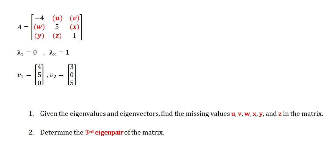 -4
A = (w)
حي
= 0
V₁ =
5 (x)
[(y) (Z) 1
(u)
J
22
= 1
13]
5,1₂= 0
1. Given the eigenvalues and eigenvectors, find the missing values u, v, w, x, y, and z in the matrix.
2. Determine the 3rd eigenpair of the matrix.