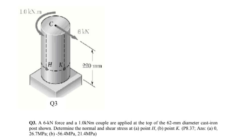 1.0 kN.m
6 kN
220 mm
Q3
Q3. A 6-kN force and a 1.0kNm couple are applied at the top of the 62-mm diameter cast-iron
post shown. Determine the normal and shear stress at (a) point H, (b) point K. (P8.37; Ans: (a) 0,
26.7MPA; (b) -56.4MPA, 21.4MPa)
