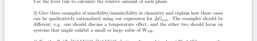 Use the lever rule to calculate the relative amount of each phase.
3) Give three examples of miscibility/immiscibility in chemistry and explain how these cases
can be qualitatively rationalized using our expression for AGmiz. The examples should be
different, e.g. one should discuss a temperature effect, and the other two should focus on
systems that might exhibit a small or large value of WAB.
