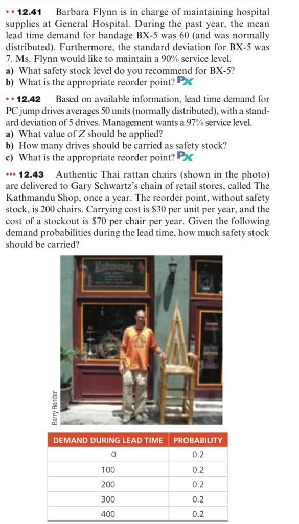 .. 12.41 Barbara Flynn is in charge of maintaining hospital
supplies at General Hospital. During the past year, the mean
lead time demand for bandage BX-5 was 60 (and was normally
distributed). Furthermore, the standard deviation for BX-5 was
7. Ms. Flynn would like to maintain a 90% service level.
a) What safety stock level do you recommend for BX-5?
b) What is the appropriate reorder point? PX
..12.42
Based on available information, lead time demand for
PC jump drives averages 50 units (normally distributed), with a stand-
ard deviation of 5 drives. Management wants a 97% service level.
a) What value of Z should be applied?
b) How many drives should be carried as safety stock?
c) What is the appropriate reorder point? Px
... 12.43 Authentic Thai rattan chairs (shown in the photo)
are delivered to Gary Schwartz's chain of retail stores, called The
Kathmandu Shop, once a year. The reorder point, without safety
stock, is 200 chairs. Carrying cost is $30 per unit per year, and the
cost of a stockout is $70 per chair per year. Given the following
demand probabilities during the lead time, how much safety stock
should be carried?
Barry Render
Kathmandu
DEMAND DURING LEAD TIME PROBABILITY
0
0.2
100
0.2
200
0.2
300
0.2
400
0.2
