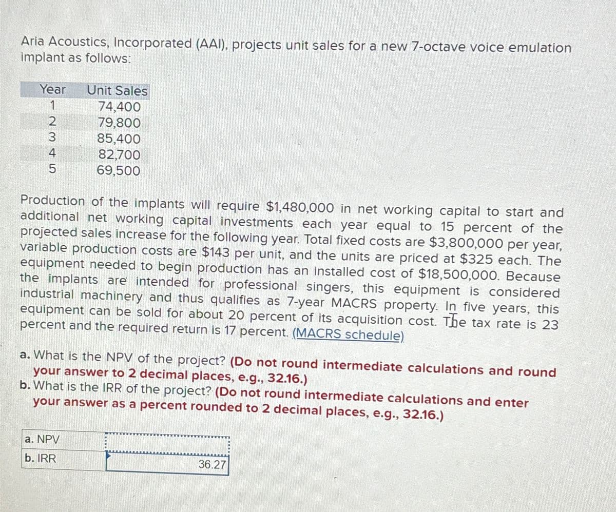 Aria Acoustics, Incorporated (AAI), projects unit sales for a new 7-octave voice emulation
implant as follows:
Year
Unit Sales
1
74,400
2345
79,800
85,400
82,700
69,500
Production of the implants will require $1,480,000 in net working capital to start and
additional net working capital investments each year equal to 15 percent of the
projected sales increase for the following year. Total fixed costs are $3,800,000 per year,
variable production costs are $143 per unit, and the units are priced at $325 each. The
equipment needed to begin production has an installed cost of $18,500,000. Because
the implants are intended for professional singers, this equipment is considered
industrial machinery and thus qualifies as 7-year MACRS property. In five years, this
equipment can be sold for about 20 percent of its acquisition cost. The tax rate is 23
percent and the required return is 17 percent. (MACRS schedule)
a. What is the NPV of the project? (Do not round intermediate calculations and round
your answer to 2 decimal places, e.g., 32.16.)
b. What is the IRR of the project? (Do not round intermediate calculations and enter
your answer as a percent rounded to 2 decimal places, e.g., 32.16.)
a. NPV
b. IRR
36.27