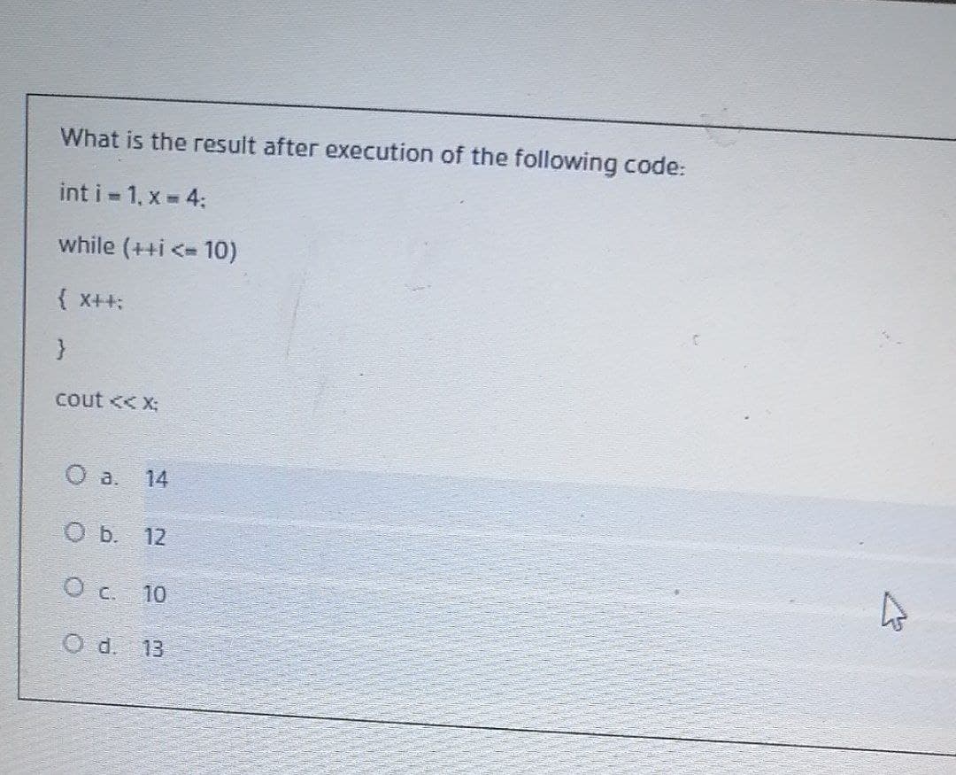 What is the result after execution of the following code:
int i 1, x 4:
while (++i <= 10)
{ x++:
cout << X:
14
O b. 12
O c. 10
O d. 13
