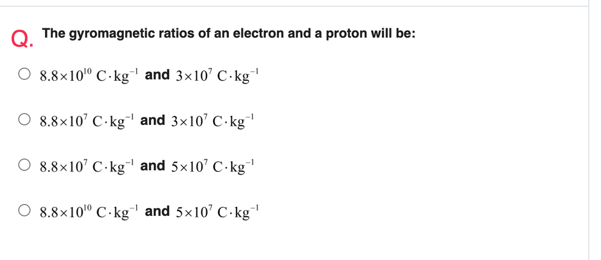 Q.
The gyromagnetic ratios of an electron and a proton will be:
8.8×10º C · kg and 3x10' C-kg
-1
O 8.8×10’ C·kg and 3x10' C- kg
O 8.8×10' C-kg and 5x10' C·kg
8.8×10º C · kg and 5x10' C.kg
-1
