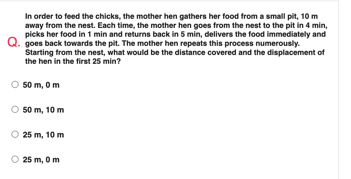 In order to feed the chicks, the mother hen gathers her food from a small pit, 10 m
away from the nest. Each time, the mother hen goes from the nest to the pit in 4 min,
picks her food in 1 min and returns back in 5 min, delivers the food immediately and
Q. goes back towards the pit. The mother hen repeats this process numerously.
Starting from the nest, what would be the distance covered and the displacement of
the hen in the first 25 min?
50 m, 0m
50 m, 10 m
25 m, 10 m
25 m, 0m
