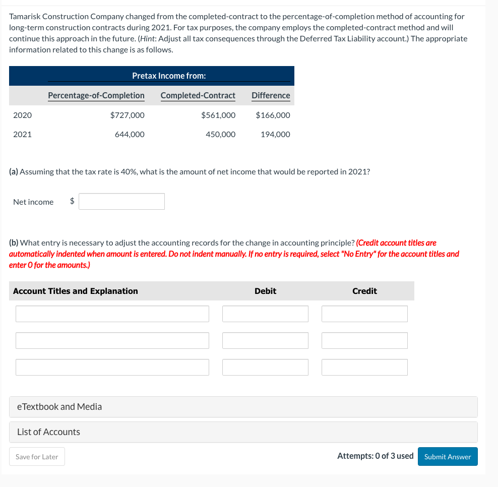 Tamarisk Construction Company changed from the completed-contract to the percentage-of-completion method of accounting for
long-term construction contracts during 2021. For tax purposes, the company employs the completed-contract method and will
continue this approach in the future. (Hint: Adjust all tax consequences through the Deferred Tax Liability account.) The appropriate
information related to this change is as follows.
Pretax Income from:
Percentage-of-Completion
Completed-Contract
Difference
2020
$727,000
$561,000
$166,000
2021
644,000
450,000
194,000
(a) Assuming that the tax rate is 40%, what is the amount of net income that would be reported in 2021?
Net income
$
(b) What entry is necessary to adjust the accounting records for the change in accounting principle? (Credit account titles are
automatically indented when amount is entered. Do not indent manually. If no entry is required, select "No Entry" for the account titles and
enter O for the amounts.)
Account Titles and Explanation
Debit
Credit
eTextbook and Media
List of Accounts
Save for Later
Attempts: 0 of 3 used Submit Answer