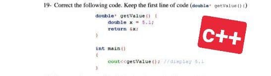 19- Correct the following code. Keep the first line of code (double getValue () ()
double getValue() {
double x = 5.1;
return x;
}
int main()
(
3
C++
cout<<getValue(): //display 5,1