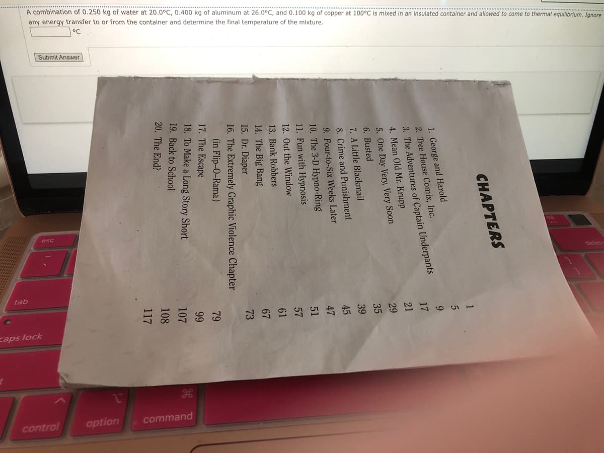 A combination of 0.250 kg of water at 20.0°C, 0.400 kg of aluminum at 26.0°C, and 0.100 kg of copper at 100°C is mixed in an insulated container and allowed to come to thermal equilibrium. Ignore
mixture.
temperature of the
determine the final
any energy transfer to or from the container and
Submit Answer
CHAPTERS
1. George and Harold
2. Tree House Comix, Inc.
3. The Adventures of Captain Underpants
4. Mean Old Mr. Krupp
5.
One Day Very, Very Soon
Busted
6.
7. A Little Blackmail
8. Crime and Punishment
9. Four-to-Six Weeks Later
10.
The 3-D Hypno-Ring
11. Fun with Hypnosis
12. Out the Window
13.
Bank Robbers
14.
The Big Bang
15.
Dr. Diaper
16.
The Extremely Graphic Violence Chapter
(in Flip-O-Rama)
17.
The Escape
18.
To Make a Long Story Short
Back to School
20. The End?
19.
1
5
9
17
tab
21
29
35
39
45
47
51
57
61
67
73
79
99
107
108
117
caps lock
command
option
control