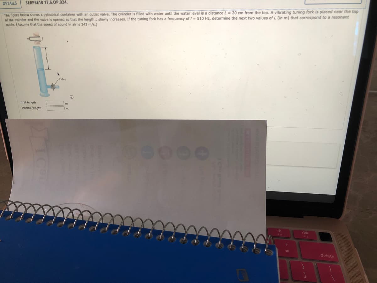 SERPSE10 17.6.OP.024.
The figure below shows a cylindrical container with an outlet valve. The cylinder is filled with water until the water level is a distance L = 20 cm from the top. A vibrating tuning fork is placed near the top
of the cylinder and the valve is opened so that the length L slowly increases. If the tuning fork has a frequency of f= 510 Hz, determine the next two values of L (in m) that correspond to a resonant
mode. (Assume that the speed of sound in air is 343 m/s.)
DETAILS
first length
second length
Valve
m
m
O
4
F11
+
F12
}
delete