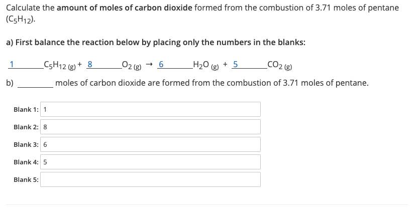 Calculate the amount of moles of carbon dioxide formed from the combustion of 3.71 moles of pentane
(C5H12).
a) First balance the reaction below by placing only the numbers in the blanks:
C5H12 (g) + 8
_O2 (g) → 6
H2O (g) + 5
CO2 (e)
b)
moles of carbon dioxide are formed from the combustion of 3.71 moles of pentane.
Blank 1: 1
Blank 2: 8
Blank 3: 6
Blank 4: 5
Blank 5:
