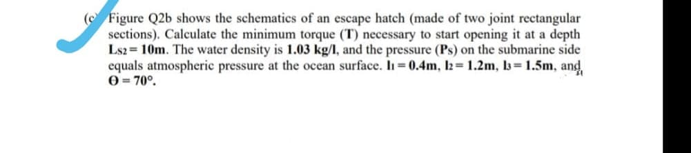 ( Figure Q2b shows the schematics of an escape hatch (made of two joint rectangular
sections). Calculate the minimum torque (T) necessary to start opening it at a depth
Ls2 = 10m. The water density is 1.03 kg/l, and the pressure (Ps) on the submarine side
equals atmospheric pressure at the ocean surface. In =0.4m, l2= 1.2m, l3= 1.5m, and
0 = 70°.
