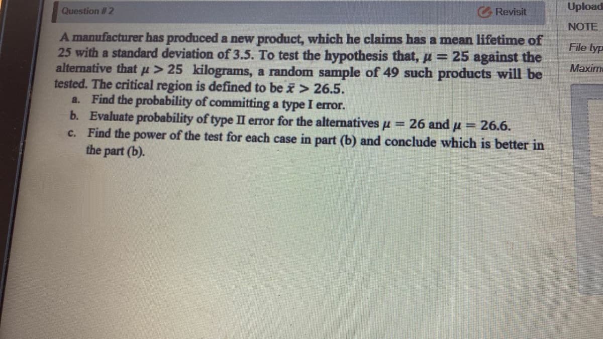 Upload
Revisit
Question # 2
NOTE
A manufacturer has produced a new product, which he claims has a mean lifetime of
25 with a standard deviation of 3.5. To test the hypothesis that, µ= 25 against the
alternative that p> 25 kilograms, a random sample of 49 such products will be
tested. The critical region is defined to be i> 26.5.
a. Find the probability of committing a type I error.
b. Evaluate probability of type II error for the alternatives pu = 26 and u
c. Find the power of the test for each case in part (b) and conclude which is better in
the part (b).
File typ
Maxim
=26.6.
