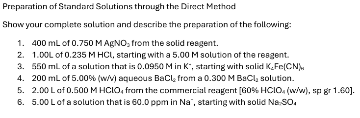 Preparation of Standard Solutions through the Direct Method
Show your complete solution and describe the preparation of the following:
1. 400 mL of 0.750 M AgNO3 from the solid reagent.
2. 1.00L of 0.235 M HCI, starting with a 5.00 M solution of the reagent.
3. 550 mL of a solution that is 0.0950 M in K+, starting with solid K4Fe(CN)6
4. 200 mL of 5.00% (w/v) aqueous BaCl2 from a 0.300 M BaCl2 solution.
5. 2.00 L of 0.500 M HClO4 from the commercial reagent [60% HClO4 (w/w), sp gr 1.60].
6. 5.00 L of a solution that is 60.0 ppm in Na*, starting with solid Na2SO4