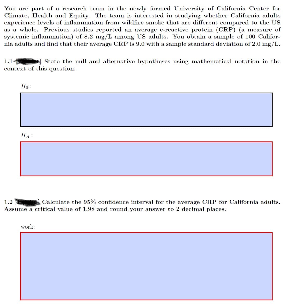 You are part of a research team in the newly formed University of California Center for
Climate, Health and Equity. The team is interested in studying whether California adults
experience levels of inflammation from wildfire smoke that are different compared to the US
as a whole. Previous studies reported an average c-reactive protein (CRP) (a measure of
systemic inflammation) of 8.2 mg/L among US adults. You obtain a sample of 100 Califor-
nia adults and find that their average CRP is 9.0 with a sample standard deviation of 2.0 mg/L.
1.1
State the null and alternative hypotheses using mathematical notation in the
context of this question.
Но :
НА:
1.2
Calculate the 95% confidence interval for the average CRP for California adults.
Assume a critical value of 1.98 and round your answer to 2 decimal places.
work:
