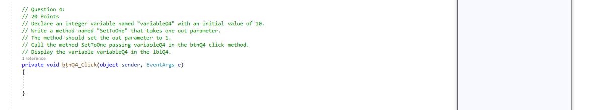 // Question 4:
// 20 Points
// Declare an integer variable named "variableQ4" with an initial value of 10.
// Write a method named "SetToOne" that takes one out parameter.
// The method should set the out parameter to 1.
// Call the method SetToOne passing variableQ4 in the btnQ4 click method.
// Display the variable variableQ4 in the lblQ4.
1 reference
private void btnQ4_Click(object sender, EventArgs e)
{
}