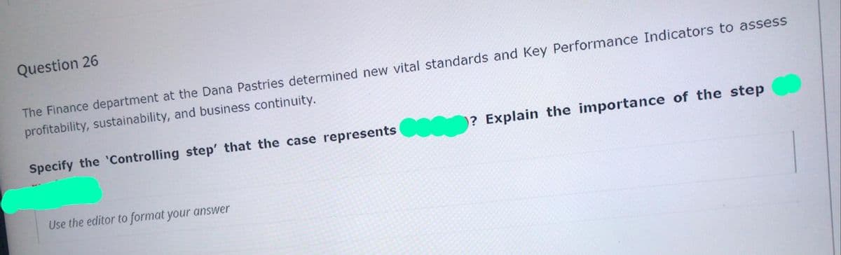 Question 26
The Finance department at the Dana Pastries determined new vital standards and Key Performance Indicators to assess
profitability, sustainability, and business continuity.
Specify the 'Controlling step' that the case represents
? Explain the importance of the step
Use the editor to format your answer
