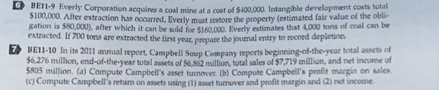 6BE11-9 Everly Corporation acquires a coal mine at a cost of $400,000. Intangible development costs total
$100,000. After extraction has occurred, Everly must restore the property (estimated fair value of the obli-
gation is $80,000), after which it can be sold for $160,000. Everly estimates that 4,000 tons of coal can be
extracted. If 700 tons are extracted the first year, prepare the journal entry to record depletion.
BE11-10 In its 2011 annual report, Campbell Soup Company reports beginning-of-the-year total assets of
$6,276 million, end-of-the-year total assets of $6,862 million, total sales of $7,719 million, and net income of
$805 million. (a) Compute Campbell's asset turnover. (b) Compute Campbell's profit margin on sales.
(c) Compute Campbell's return on assets using (1) asset turnover and profit margin and (2) net income.