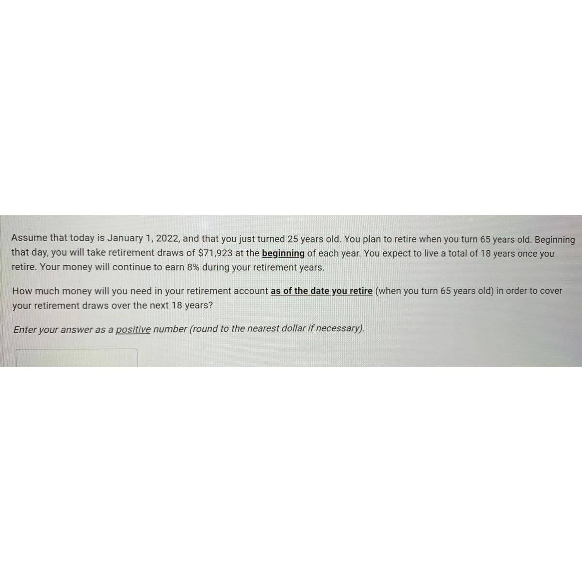 Assume that today is January 1, 2022, and that you just turned 25 years old. You plan to retire when you turn 65 years old. Beginning
that day, you will take retirement draws of $71,923 at the beginning of each year. You expect to live a total of 18 years once you
retire. Your money will continue to earn 8% during your retirement years.
How much money will you need in your retirement account as of the date you retire (when you turn 65 years old) in order to cover
your retirement draws over the next 18 years?
Enter your answer as a positive number (round to the nearest dollar if necessary).