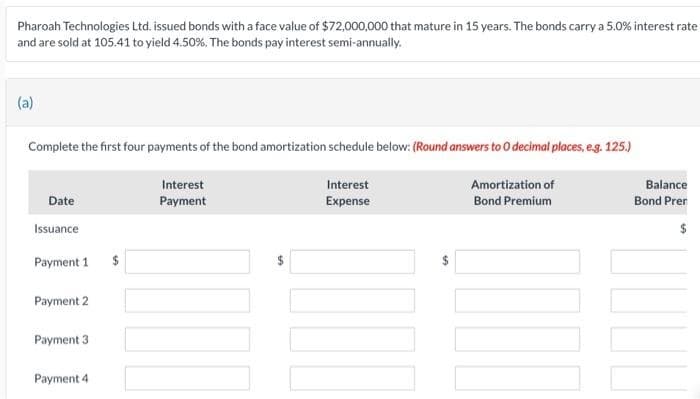 Pharoah Technologies Ltd. issued bonds with a face value of $72,000,000 that mature in 15 years. The bonds carry a 5.0% interest rate
and are sold at 105.41 to yield 4.50%. The bonds pay interest semi-annually.
(a)
Complete the first four payments of the bond amortization schedule below: (Round answers to O decimal places, e.g. 125.)
Amortization of
Bond Premium
Date
Issuance
Payment 1
Payment 2
Payment 3
Payment 4
$
Interest
Payment
SA
Interest
Expense
LA
Balance
Bond Prer