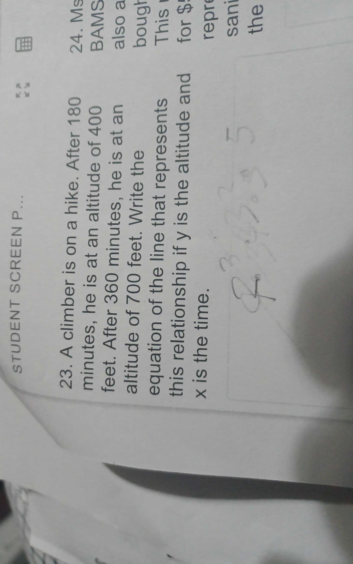 STUDENT SCREEN P
%3B
图
23. A climber is on a hike. After 180
24. Ms
minutes, he is at an altitude of 400
feet. After 360 minutes, he is at an
altitude of 700 feet. Write the
equation of the line that represents
this relationship if y is the altitude and
x is the time.
BAMS
also a
ougt
This r
for $5
repre
sani
the
