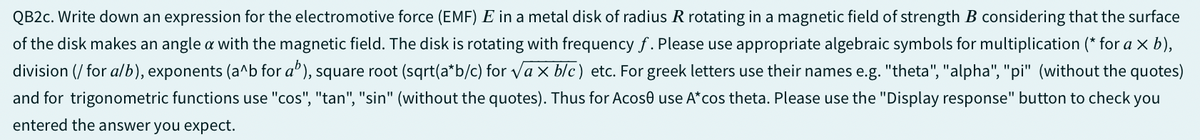 QB2c. Write down an expression for the electromotive force (EMF) E in a metal disk of radius R rotating in a magnetic field of strength B considering that the surface
of the disk makes an angle a with the magnetic field. The disk is rotating with frequency f. Please use appropriate algebraic symbols for multiplication (* for a × b),
division (/ for a/b), exponents (a^b for ab), square root (sqrt(a*b/c) for √√ax b/c) etc. For greek letters use their names e.g. "theta", "alpha", "pi" (without the quotes)
and for trigonometric functions use "cos", "tan", "sin" (without the quotes). Thus for Acose use A*cos theta. Please use the "Display response" button to check you
entered the answer you expect.